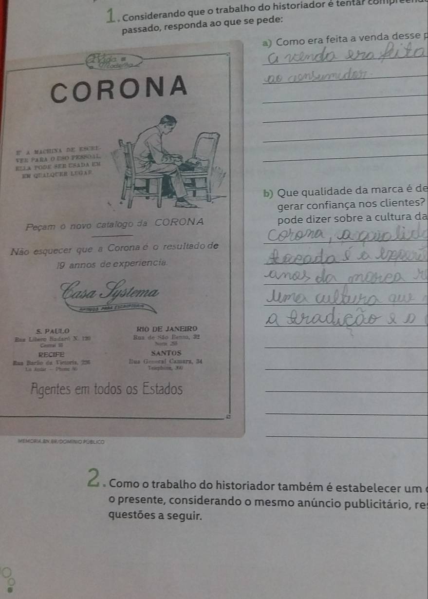 Considerando que o trabalho do historiador é tentar compies 
passado, responda ao que se pede: 
a) Como era feita a venda desse p 
_ 
CORONA_ 
_ 
_ 
_ 
_ 
E A MACHINA DE ESCRE 
VER PARa o USO pEsSOal 
ELLA PODE SEE USADA EM 
EM QUALQUER LUGAF 
b) Que qualidade da marca é de 
gerar confiança nos clientes? 
Peçam o novo catalogo da CORONA pode dizer sobre a cultura da 
Não esquecer que a Corona é o resultado de 
_ 
19 annos de experiencia. 
_ 
_ 
Casa Hýstema 
_ 
AAm2OS ARRA EICAIonS 
S. PAULO RIO DE JANEIRO 
_ 
Bez Lílero Badanó N. 190 Rua de São Bento, 32
Cesral 5 5_ 
RECIFE SANTOS 
Rus Barão da Victoria, 296 Hua General Camara, 34
Telephine, 390
_ 
Agentes em todos os Estados_ 
_ 
_ 
MEMORIA BN ER/DOMINIO PÚBLICO 
_ 
2 . Como o trabalho do historiador também é estabelecer um é 
o presente, considerando o mesmo anúncio publicitário, res 
questões a seguir.