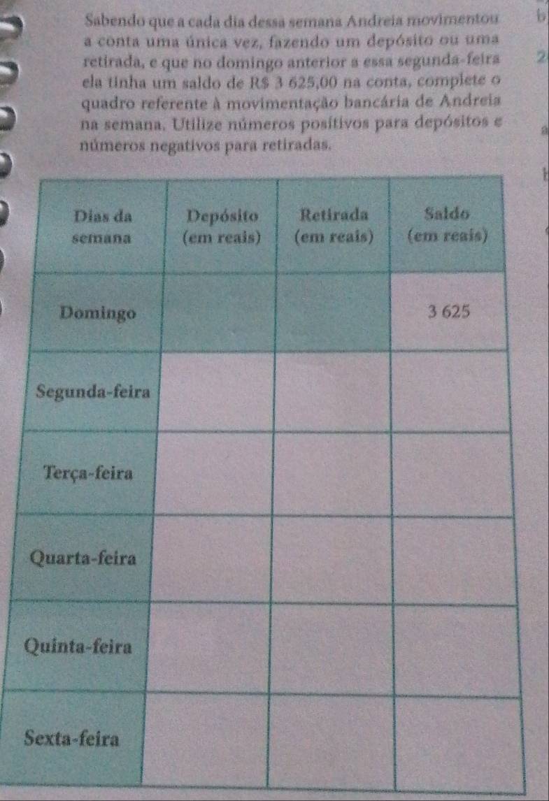 Sabendo que a cada dia dessa semana Andreia movimentou b
a conta uma única vez, fazendo um depósito ou uma
retirada, e que no domingo anterior a essa segunda-feira 2
ela tinha um saldo de R$ 3 625,00 na conta, complete o
quadro referente à movimentação bancária de Andreia
na semana. Utilize números posítivos para depósitos e a
números negativos para retiradas.
Q
Q
S