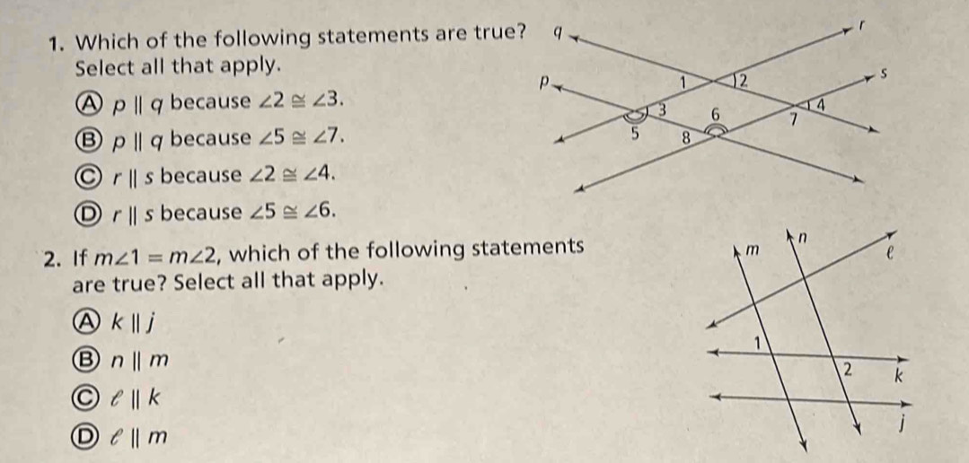 Which of the following statements are true
Select all that apply.
A pparallel q because ∠ 2≌ ∠ 3.
B pparallel q because ∠ 5≌ ∠ 7.
rparallel s because ∠ 2≌ ∠ 4.
D rparallel s because ∠ 5≌ ∠ 6. 
2. If m∠ 1=m∠ 2 , which of the following statements 
are true? Select all that apply.
A kparallel j
B n||m
C ell ||k
D ell ||m