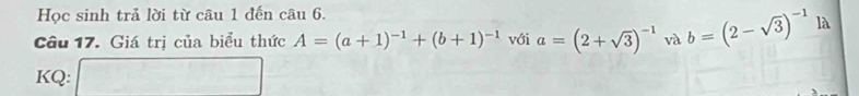 Học sinh trả lời từ câu 1 đến câu 6. 
Câu 17. Giá trị của biểu thức A=(a+1)^-1+(b+1)^-1 với a=(2+sqrt(3))^-1 và b=(2-sqrt(3))^-1 là 
KQ: □