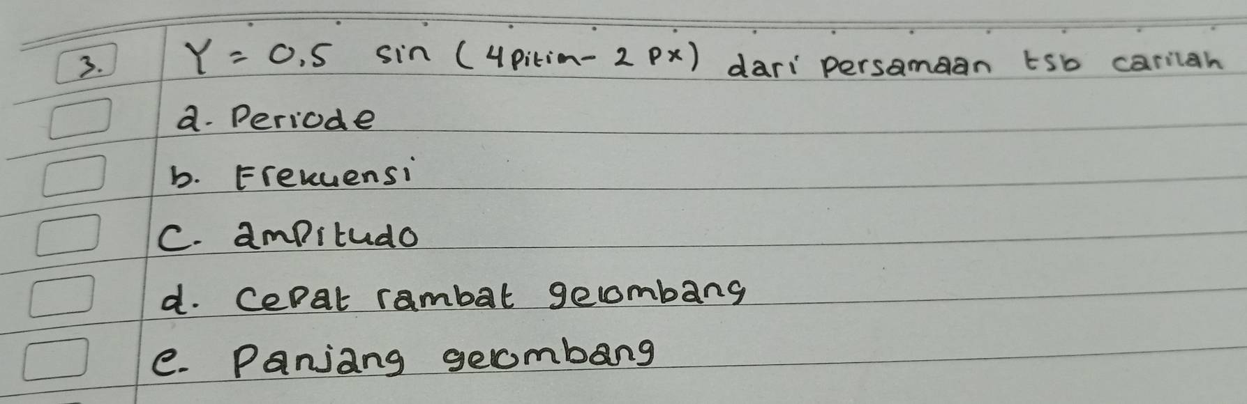 Y=0.5sin (4pitim-2px)
3. dari persamean tsb carilah
a. Periode
b. Fremuensi
C. ampitudo
d. Cepat rambat gecombang
e. Panjang gecmbang