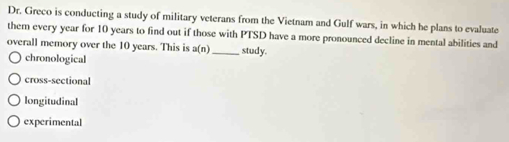 Dr. Greco is conducting a study of military veterans from the Vietnam and Gulf wars, in which he plans to evaluate
them every year for 10 years to find out if those with PTSD have a more pronounced decline in mental abilities and
overall memory over the 10 years. This is a(n) _ study.
chronological
cross-sectional
longitudinal
experimental