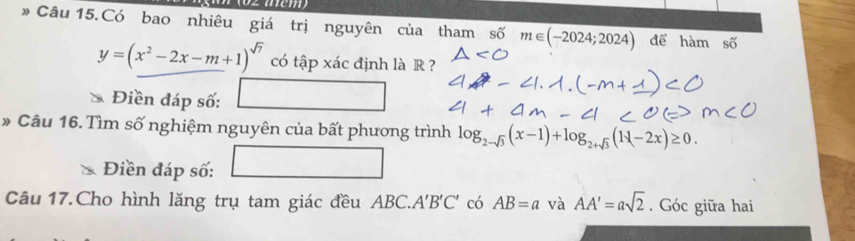 » Câu 15.Có bao nhiêu giá trị nguyên của tham số m∈ (-2024;2024) để hàm shat O
y=(x^2-2x-m+1)^sqrt(7) có tập xác định là R ? 
Điền đáp số: □  
* Câu 16. Tìm số nghiệm nguyên của bất phương trình log _2-sqrt(3)(x-1)+log _2+sqrt(3)(1 -2x)≥ 0. 
Điền đáp số: □ 
Câu 17.Cho hình lăng trụ tam giác đều ABC. A'B'C' có AB=a và AA'=asqrt(2). Góc giữa hai