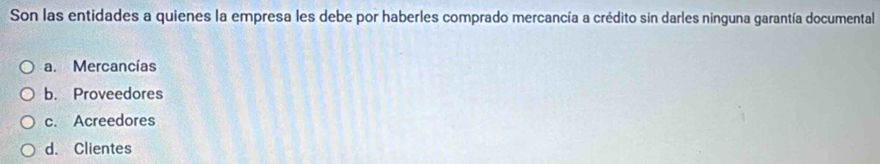 Son las entidades a quienes la empresa les debe por haberles comprado mercancía a crédito sin darles ninguna garantía documental
a. Mercancías
b. Proveedores
c. Acreedores
d. Clientes