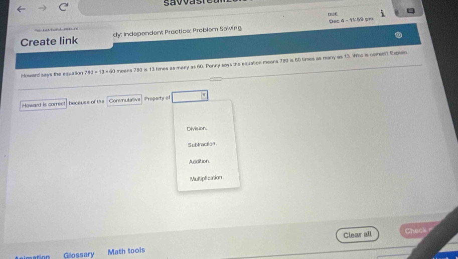 savvas
DUE
Create link dy: Independent Practice; Problem Solving Dec 4 - 11:59 pm
Howard says the equation 780=13* 60 means 780 is 13 times as many as 60. Penny says the equation means 780 is 60 times as many as 13. Who is correct? Explain.
Howard is correct because of the Commutative Property of
Division.
Subtraction.
Addition
Multiplication.
Clear all Check 
Glossary Math tools