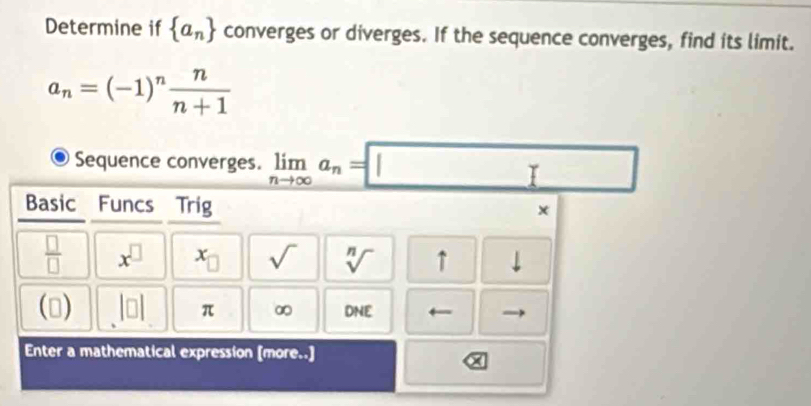 Determine if  a_n converges or diverges. If the sequence converges, find its limit.
a_n=(-1)^n n/n+1 
Sequence converges. limlimits _nto ∈fty a_n=□
Basic Funcs Trig 
x
 □ /□   x^(□) x_□  sqrt() sqrt[n]() ↑ downarrow 
( 1 beginvmatrix □ endvmatrix π ∞ DNE ← 
Enter a mathematical expression [more..]