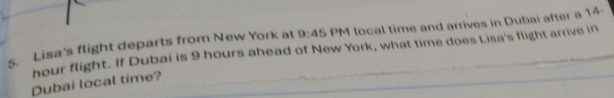 Lisa's flight departs from New York at 9:45 PM local time and arrives in Dubai after a 14-
hour flight. If Dubai is 9 hours ahead of New York, what time does Lisa's flight arrive in 
Dubai local time?