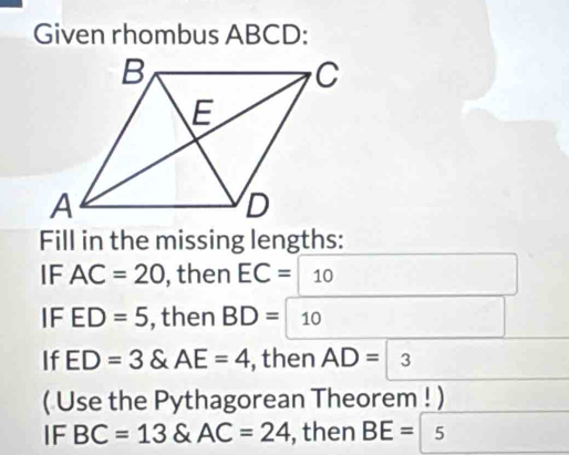 Given rhombus ABCD : 
Fill in the missing lengths: 
IF AC=20 , then EC= 10
IF ED=5 , then BD=10
If ED=3 AE=4 , then AD=3
( Use the Pythagorean Theorem ! ) 
IF BC=13 & AC=24 , then BE= 5