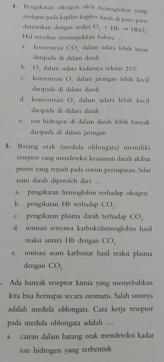 Pengikatan oksigen oleh hemoglobin yang
terdapat pada kapiler-kapiler darah di paru-paru
dinyatakan dengan reaksi O_2+Hbto HbO_2. 
Hal tersebut menunjukkan bahwa ....
a. konsentrasi CO_2 dalam udara lebih besar
daripada di dalam darah
b. O_2 dalam udara kadarnya sekitar 21%
c. konsentrasi O_2 dalam jaringan lebih kecil
daripada di dalam darah
d. konsentrasi O_2 dalam udara lebih kecil
daripada di dalam darah
e. ion hidrogen di dalam darah lebih banyak
daripada di dalam jaringan
5. Batang otak (medula oblongata) memiliki
reseptor yang mendeteksi keasaman darah akibat
proses yang terjadi pada sistem pernapasan. Sifat
asam darah diperoleh dari ....
a. pengikatan hemoglobin terhadap oksigen
b. pengikatan Hb terhadap CO_2
c. pengikatan plasma darah terhadap CO_2
d. ionisasi senyawa karboksihemoglobin hasil
reaksi antara Hb dengan CO_2
e. ionisasi asam karbonat hasil reaksi plasma
dengan CO_2. Ada banyak reseptor kimia yang menyebabkan
kita bisa bernapas secara otomatis. Salah satunya
adalah medula oblongata. Cara kerja reseptor
pada medula oblongata adalah ....
a. cairan dalam batang otak mendeteksi kadar
ion hidrogen yang terbentuk