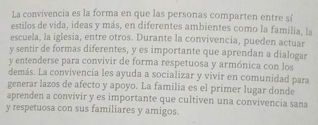 La convivencia es la forma en que las personas comparten entre sí 
estilos de vida, ideas y más, en diferentes ambientes como la familia, la 
escuela, la iglesia, entre otros. Durante la convivencia, pueden actuar 
y sentir de formas diferentes, y es importante que aprendan a dialogar 
y entenderse para convivir de forma respetuosa y armónica con los 
demás. La convivencia les ayuda a socializar y vivir en comunidad para 
generar lazos de afecto y apoyo. La familia es el primer lugar donde 
aprenden a convivir y es importante que cultiven una convivencia sana 
y respetuosa con sus familiares y amigos.