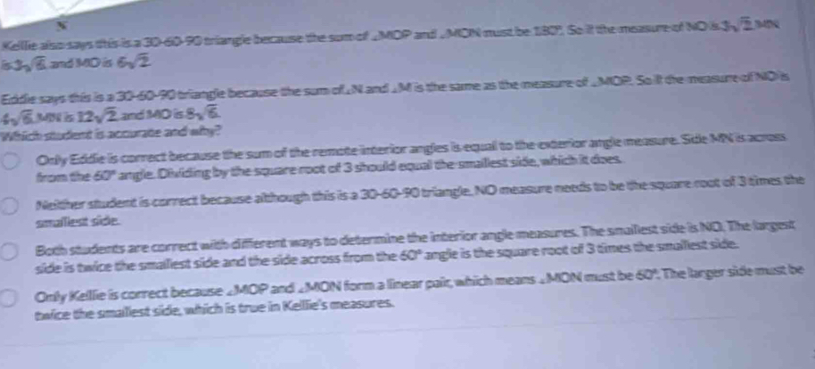 Kelllie also says this is a 30 - 60 - 90 triangle because the sum of _MDP and _ MON must be 180°. So it the measure of NO s 3 overline 2 B4D0
3sqrt(6) and MD ts 6sqrt(2)
Eddle says this is a 30 - 60 - 90 triangle because the sum of ⊥N and ⊥M is the same as the measure of _MOP. So it the measure of ND is
4sqrt(6) WN s 12sqrt(2) and MD is 8sqrt(6)
Which student is accurate and why?
Only Eddie is correct because the sum of the remote interior angles is equall to the exterior angle measure. Sde MN is across
from the 60° angle. Dividing by the square root of 3 should equal the-smaillest side, which it does.
Neither student is correct because although this is a 30 - 60 - 90 triangle. NO measure needs to be the square root of 3 times the
smaillest sice.
Both students are correct with different ways to determine the interior angle measures. The snallest side is NO. The largest
side is twice the smalliest side and the side across from the 50° angle is the square root of 3 times the smalliest side.
Only Kelllie is correct because ∠MOP and _MON form a linear pair, which means _MON must be 60° : The larger side must be
twice the smalliest side, which is true in Kelllie's measures.