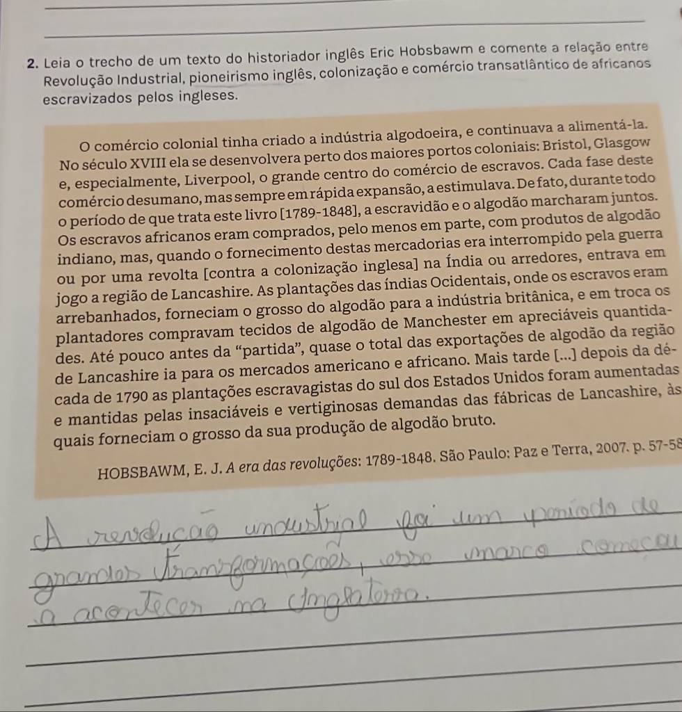 Leia o trecho de um texto do historiador inglês Eric Hobsbawm e comente a relação entre
Revolução Industrial, pioneirismo inglês, colonização e comércio transatlântico de africanos
escravizados pelos ingleses.
O comércio colonial tinha criado a indústria algodoeira, e continuava a alimentá-la.
No século XVIII ela se desenvolvera perto dos maiores portos coloniais: Bristol, Glasgow
e, especialmente, Liverpool, o grande centro do comércio de escravos. Cada fase deste
comércio desumano, mas sempre em rápida expansão, a estimulava. De fato, durante todo
o período de que trata este livro [1789-1848], a escravidão e o algodão marcharam juntos.
Os escravos africanos eram comprados, pelo menos em parte, com produtos de algodão
indiano, mas, quando o fornecimento destas mercadorias era interrompido pela guerra
ou por uma revolta [contra a colonização inglesa] na Índia ou arredores, entrava em
jogo a região de Lancashire. As plantações das índias Ocidentais, onde os escravos eram
arrebanhados, forneciam o grosso do algodão para a indústria britânica, e em troca os
plantadores compravam tecidos de algodão de Manchester em apreciáveis quantida-
des. Até pouco antes da “partida”, quase o total das exportações de algodão da região
de Lancashire ia para os mercados americano e africano. Mais tarde [...) depois da dé-
cada de 1790 as plantações escravagistas do sul dos Estados Unidos foram aumentadas
e mantidas pelas insaciáveis e vertiginosas demandas das fábricas de Lancashire, às
quais forneciam o grosso da sua produção de algodão bruto.
HOBSBAWM, E. J. A era das revoluções: 1789-1848. São Paulo: Paz e Terra, 2007. p. 57-58
_
_
_
_
_
_