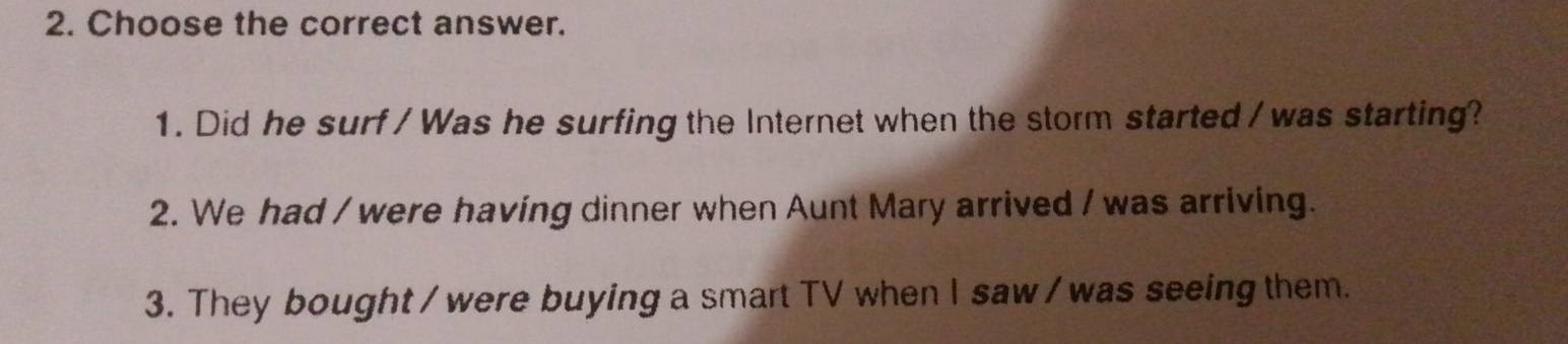 Choose the correct answer.
1. Did he surf / Was he surfing the Internet when the storm started / was starting?
2. We had / were having dinner when Aunt Mary arrived / was arriving.
3. They bought / were buying a smart TV when I saw / was seeing them.