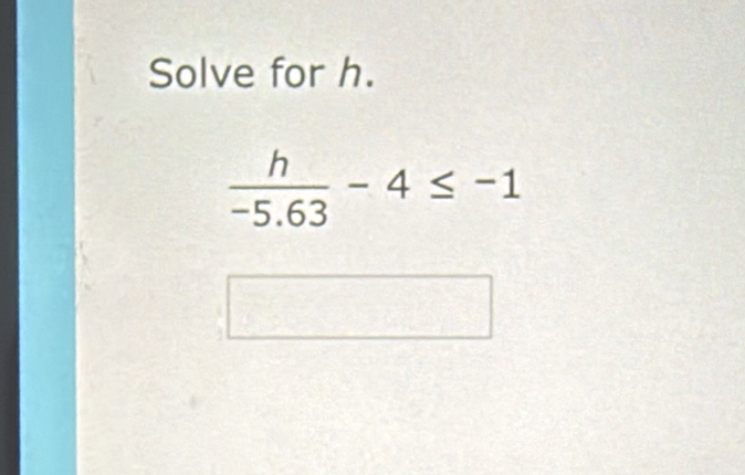 Solve for h.
 h/-5.63 -4≤ -1