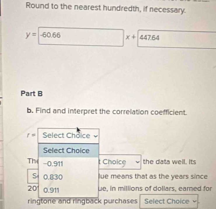 Round to the nearest hundredth, if necessary.
y=-60.66
x+447.64
Part B 
b. Find and interpret the correlation coefficient.
r= Select Choice 
Select Choice 
The −0.911
t Choice the data well. Its 
S 0.830 lue means that as the years since 
201 0.911 ue, in millions of dollars, earned for 
ringtone and ringback purchases Select Choice