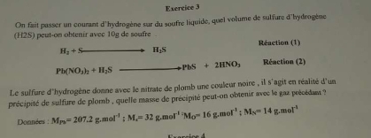 On fait passer un courant d'hydrogène sur du soufre liquide, quel volume de salfure d'hydrogène 
(H2S) peut-on obtenir avec 10g de soufre 
Réaction (1)
H_2+S H_2S
Pb(NO_3)_2+H_2S to PbS+2HNO_3 Réaction (2) 
Le sulfure d'hydrogène donne avec le nitrate de plomb une couleur noire , il s'agit en réalité d'un 
précipité de sulfure de plomb , quelle masse de précipité peut-on obtenir avec le gaz précédant ? 
Données : M_Pb=207.2g.mol^(-1) : M_4=32g.mol^(-1)M_O=16g.mol^(-1); M_N=14g.mol^(-1)