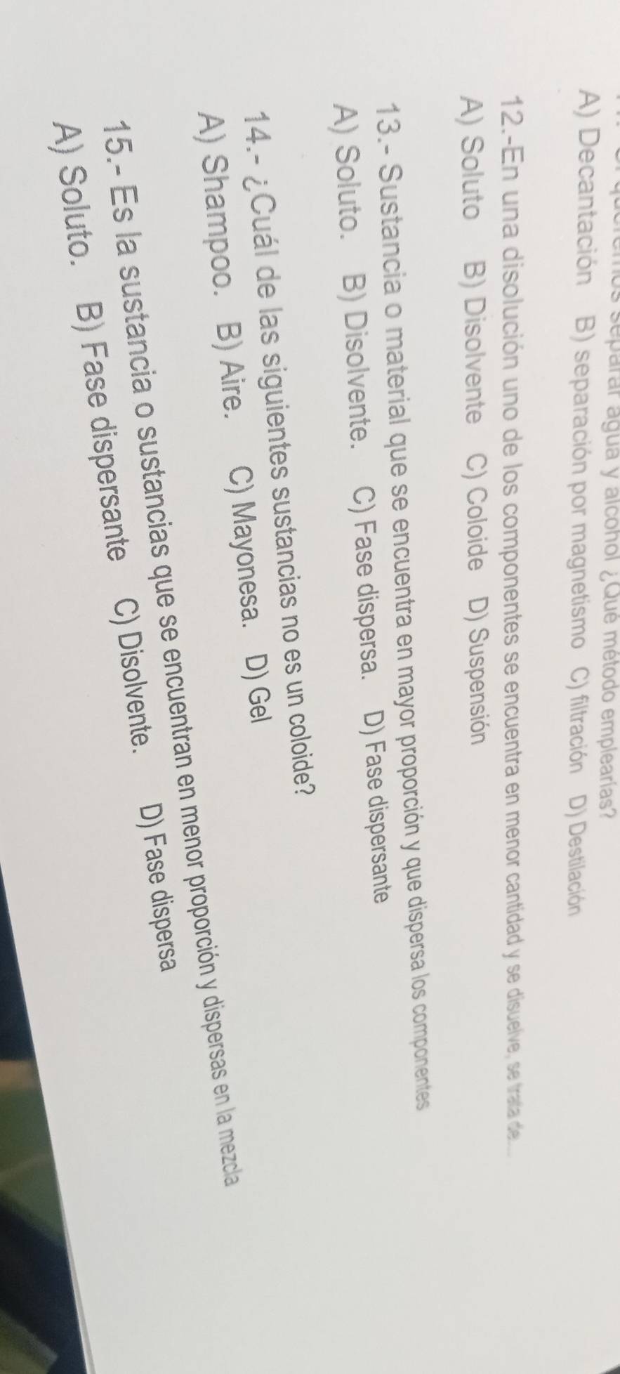 separar agua y alcohol ¿Qué método emplearías?
A) Decantación B) separación por magnetismo C) filtración D) Destilación
12.-En una disolución uno de los componentes se encuentra en menor cantidad y se disuelve, se trata de.
A) Soluto B) Disolvente C) Coloide D) Suspensión
13.- Sustancia o material que se encuentra en mayor proporción y que dispersa los componentes
A) Soluto. B) Disolvente. C) Fase dispersa. D) Fase dispersante
14.- ¿Cuál de las siguientes sustancias no es un coloide?
A) Shampoo. B) Aire. C) Mayonesa. D) Gel
15.- Es la sustancia o sustancias que se encuentran en menor proporción y dispersas en la mezcla
A) Soluto. B) Fase dispersante C) Disolvente. D) Fase dispersa