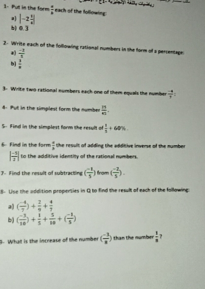 1- Put in the form  π /b  each of the following: 
a |-2 1/4 |
b) 0.overline 3
2- Write each of the following rational numbers in the form of a percentage: 
a  (-2)/5 
b)  3/8 
3- Write two rational numbers each one of them equals the number  (-4)/7 
4- Put in the simplest form the number  25/45 . 
5- Find in the simplest form the result of  1/5 +60%. 
6. Find in the form  a/b  the result of adding the additive inverse of the number
| (-5)/2 | to the additive identity of the rational numbers. 
7- Find the result of subtracting ( (-1)/5 ) from ( (-2)/5 ). 
8- Lise the addition properties in Q to find the result of each of the following: 
a ( (-4)/7 )/  2/9 + 4/7 
b) ( (-3)/10 )+ 1/5 + 5/10 +( (-1)/5 )
9- What is the increase of the number ( (-3)/8 ) than the number  1/8  7