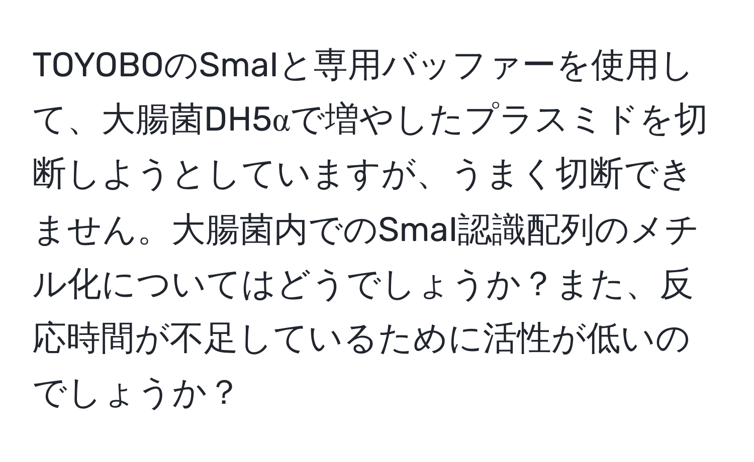 TOYOBOのSmaIと専用バッファーを使用して、大腸菌DH5αで増やしたプラスミドを切断しようとしていますが、うまく切断できません。大腸菌内でのSmaI認識配列のメチル化についてはどうでしょうか？また、反応時間が不足しているために活性が低いのでしょうか？