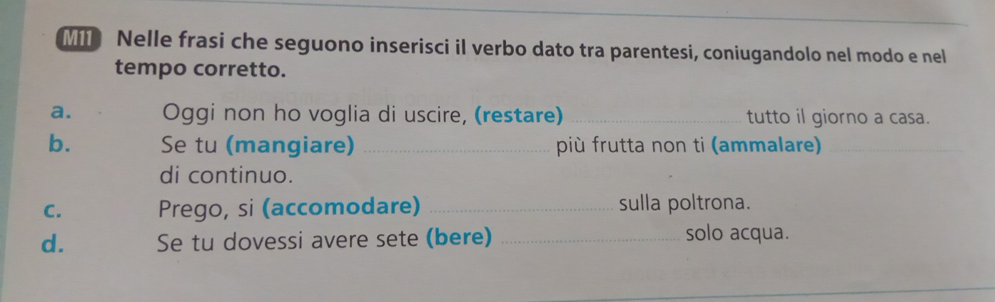 Nelle frasi che seguono inserisci il verbo dato tra parentesi, coniugandolo nel modo e nel 
tempo corretto. 
a. Oggi non ho voglia di uscire, (restare) _tutto il giorno a casa. 
b. Se tu (mangiare) _più frutta non ti (ammalare)_ 
di continuo. 
C. Prego, si (accomodare) _sulla poltrona. 
d. Se tu dovessi avere sete (bere)_ 
solo acqua.