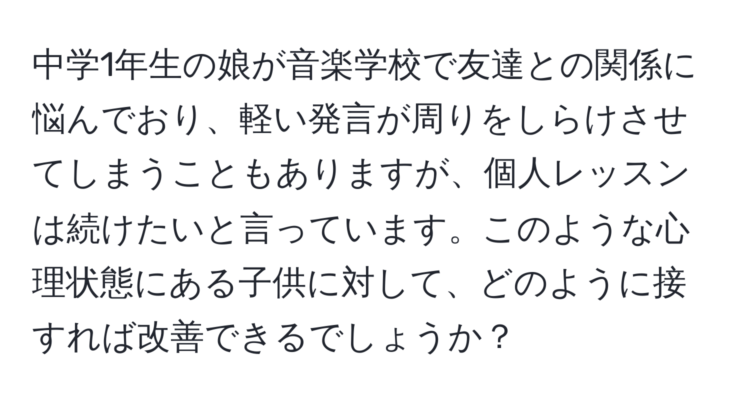 中学1年生の娘が音楽学校で友達との関係に悩んでおり、軽い発言が周りをしらけさせてしまうこともありますが、個人レッスンは続けたいと言っています。このような心理状態にある子供に対して、どのように接すれば改善できるでしょうか？