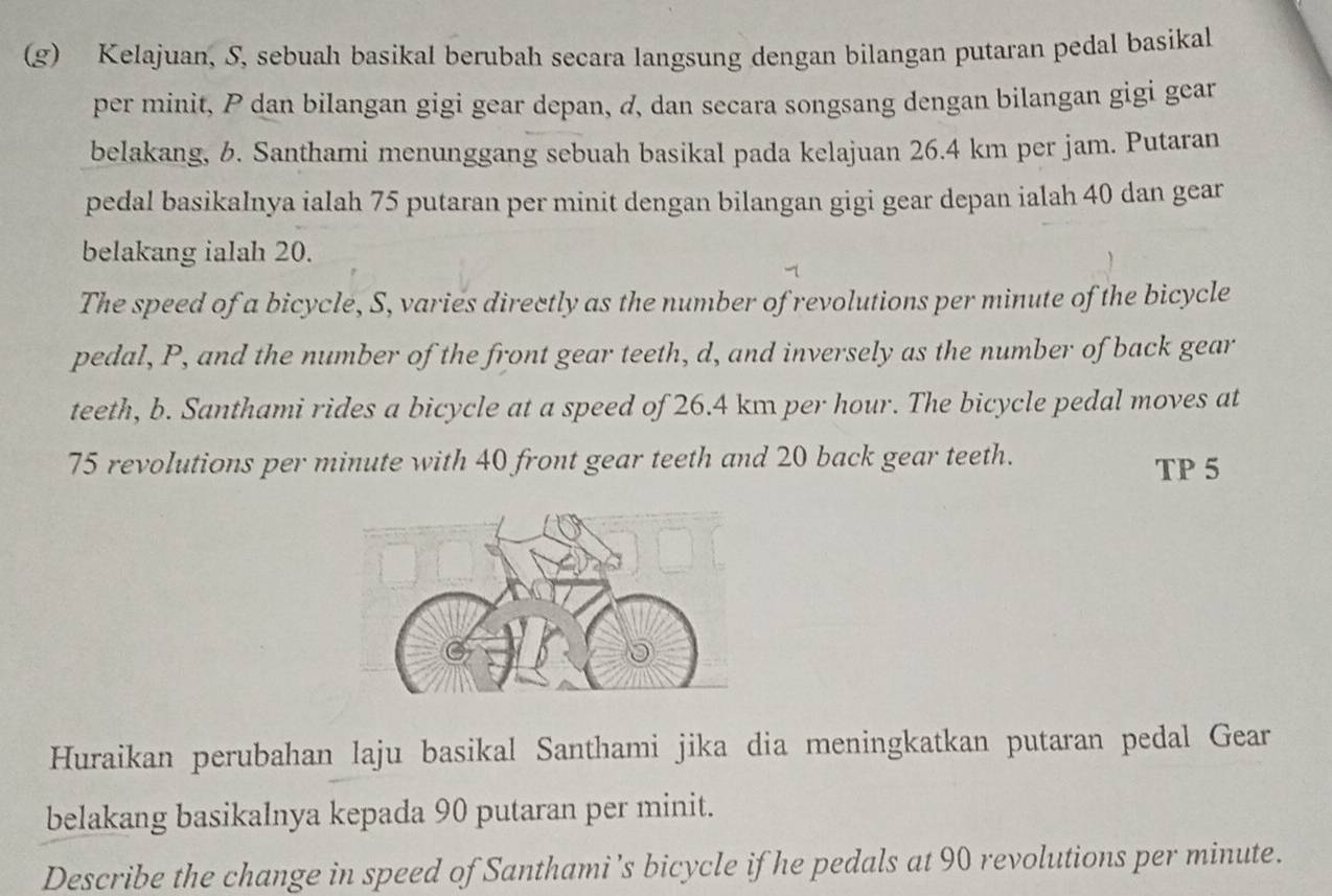 Kelajuan, S, sebuah basikal berubah secara langsung dengan bilangan putaran pedal basikal 
per minit, P dan bilangan gigi gear depan, d, dan secara songsang dengan bilangan gigi gear 
belakang, b. Santhami menunggang sebuah basikal pada kelajuan 26.4 km per jam. Putaran 
pedal basikalnya ialah 75 putaran per minit dengan bilangan gigi gear depan ialah 40 dan gear 
belakang ialah 20. 
The speed of a bicycle, S, varies directly as the number of revolutions per minute of the bicycle 
pedal, P, and the number of the front gear teeth, d, and inversely as the number of back gear 
teeth, b. Santhami rides a bicycle at a speed of 26.4 km per hour. The bicycle pedal moves at
75 revolutions per minute with 40 front gear teeth and 20 back gear teeth. 
TP 5 
Huraikan perubahan laju basikal Santhami jika dia meningkatkan putaran pedal Gear 
belakang basikalnya kepada 90 putaran per minit. 
Describe the change in speed of Santhami’s bicycle if he pedals at 90 revolutions per minute.