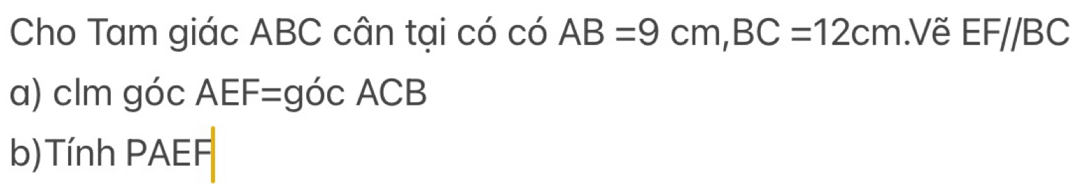 Cho Tam giác ABC cân tại có có AB=9cm, BC=12cm.Vẽ EF//BC
a) clm góc AEF=gocACB
b)Tính PAEF