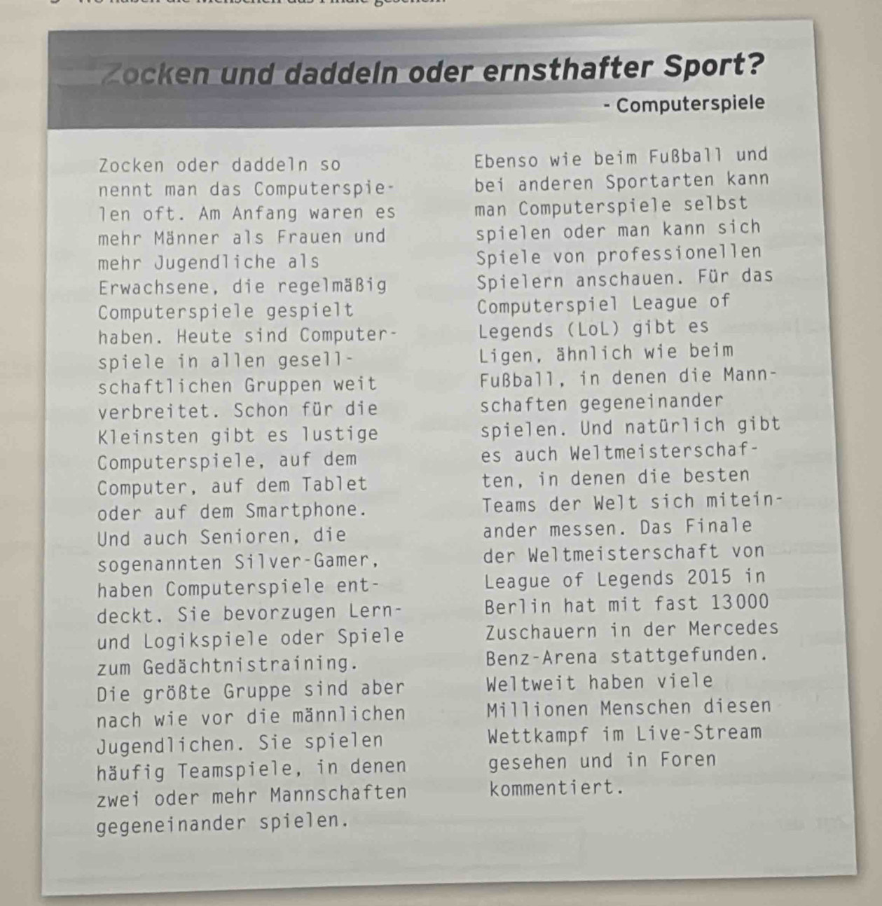 Zocken und daddeln oder ernsthafter Sport? 
Computerspiele 
Zocken oder daddeln so Ebenso wie beim Fußball und 
nennt man das Computerspie- bei anderen Sportarten kann 
len oft. Am Anfang waren es man Computerspiele selbst 
mehr Männer als Frauen und spielen oder man kann sich 
mehr Jugendliche als Spiele von professionellen 
Erwachsene, die regelmäßig Spielern anschauen. Für das 
Computerspiele gespielt Computerspiel League of 
haben. Heute sind Computer- Legends (LoL) gibt es 
spiele in allen gesell- Ligen, ähnlich wie beim 
schaftlichen Gruppen weit Fußball, in denen die Mann- 
verbreitet. Schon für die schaften gegeneinander 
Kleinsten gibt es lustige spielen. Und natürlich gibt 
Computerspiele, auf dem es auch Weltmeisterschaf- 
Computer, auf dem Tablet ten, in denen die besten 
oder auf dem Smartphone. Teams der Welt sich mitein- 
Und auch Senioren, die ander messen. Das Finale 
sogenannten Silver-Gamer, der Weltmeisterschaft von 
haben Computerspiele ent- League of Legends 2015 in 
deckt. Sie bevorzugen Lern- Berlin hat mit fast 13000
und Logikspiele oder Spiele Zuschauern in der Mercedes 
zum Gedächtnistraining. Benz-Arena stattgefunden. 
Die größte Gruppe sind aber Weltweit haben viele 
nach wie vor die männlichen Millionen Menschen diesen 
Jugendlichen. Sie spielen Wettkampf im Live-Stream 
häufig Teamspiele, in denen gesehen und in Foren 
zwei oder mehr Mannschaften kommentiert. 
gegeneinander spielen.