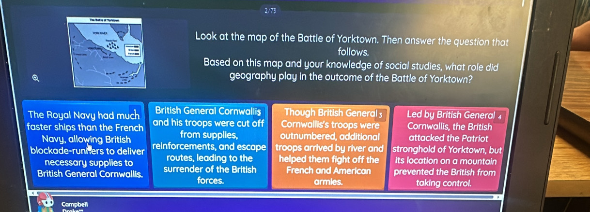 2/73
Look at the map of the Battle of Yorktown. Then answer the question that
follows.
Based on this map and your knowledge of social studies, what role did
④
geography play in the outcome of the Battle of Yorktown?
The Royal Navy had much British General Cornwallis Though British General Led by British General 4
faster ships than the French and his troops were cut off Cornwallis's troops were Cornwallis, the British
Navy, allowing British from supplies, outnumbered, additional attacked the Patriot
blockade-runiers to deliver reinforcements, and escape troops arrived by river and stronghold of Yorktown, but
necessary supplies to routes, leading to the helped them fight off the its location on a mountain
British General Cornwallis. surrender of the British French and American prevented the British from
forces. armies. taking control.
Campbell