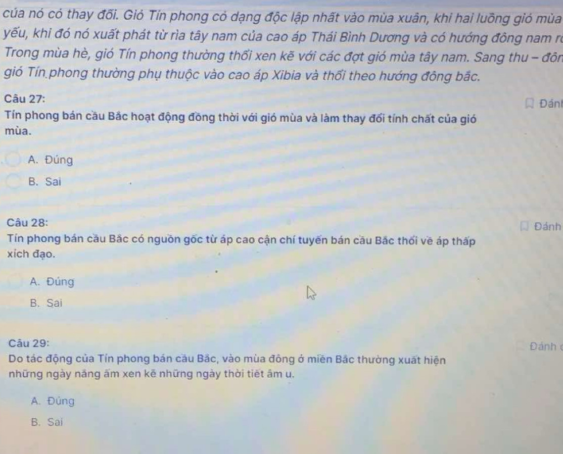 cúa nó có thay đối. Gió Tín phong có dạng độc lập nhất vào mùa xuân, khi hai luồng gió mùa
yếu, khi đó nó xuất phát từ rìa tây nam của cao áp Thái Bình Dương và có hướng đông nam rõ
Trong mùa hè, gió Tín phong thường thối xen kẽ với các đợt gió mùa tây nam. Sang thu - đôn
gió Tín phong thường phụ thuộc vào cao áp Xibia và thổi theo hướng đông bắc.
Câu 27: Đán
Tín phong bán cầu Bắc hoạt động đồng thời với gió mùa và làm thay đổi tính chất của gió
mùa.
A. Đúng
B. Sai
Câu 28: Đánh
Tín phong bán cầu Bắc có nguồn gốc từ áp cao cận chí tuyến bán cầu Bắc thối về áp thấp
xích đạo.
A. Đúng
B. Sai
Câu 29:
Đánh 
Do tác động của Tín phong bán cầu Bắc, vào mùa đông ở miền Bắc thường xuất hiện
những ngày năng ấm xen kē những ngày thời tiết âm u.
A. Đúng
B. Sai