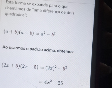 Esta forma se expande para o que 
chamamos de "uma diferença de dois 
quadrados":
(a+b)(a-b)=a^2-b^2
Ao usarmos o padrão acima, obtemos:
(2x+5)(2x-5)=(2x)^2-5^2
=4x^2-25