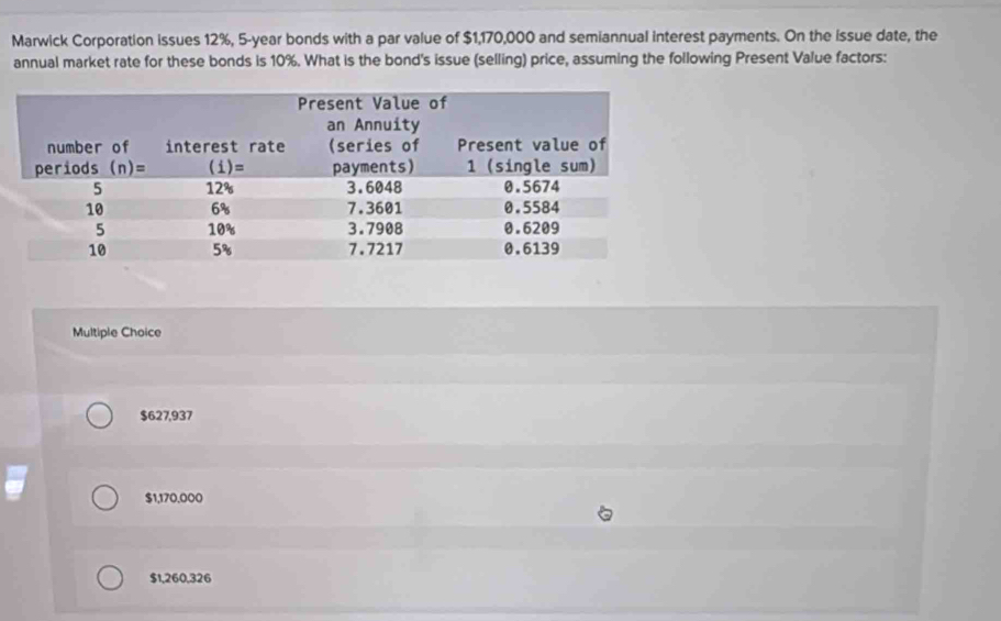 Marwick Corporation issues 12%, 5-year bonds with a par value of $1,170,000 and semiannual interest payments. On the issue date, the
annual market rate for these bonds is 10%. What is the bond's issue (selling) price, assuming the following Present Value factors:
Multiple Choice
$627,937
$1,170,000
$1,260,326