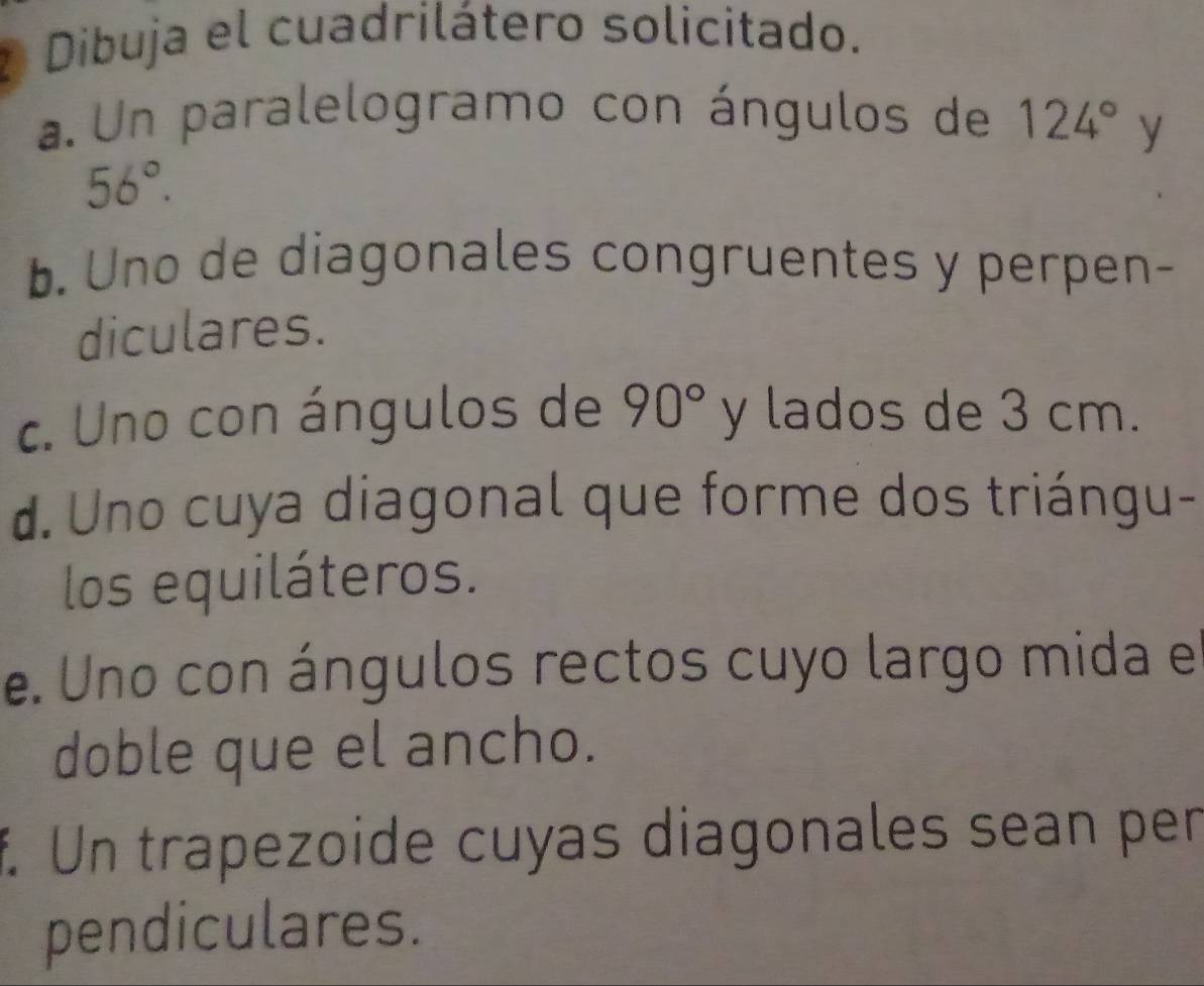 Dibuja el cuadrilátero solicitado. 
a. Un paralelogramo con ángulos de 124° y
56°. 
b. Uno de diagonales congruentes y perpen- 
diculares. 
c. Uno con ángulos de 90° y lados de 3 cm. 
d. Uno cuya diagonal que forme dos triángu- 
los equiláteros. 
e. Uno con ángulos rectos cuyo largo mida e 
doble que el ancho. 
f. Un trapezoide cuyas diagonales sean per 
pendiculares.