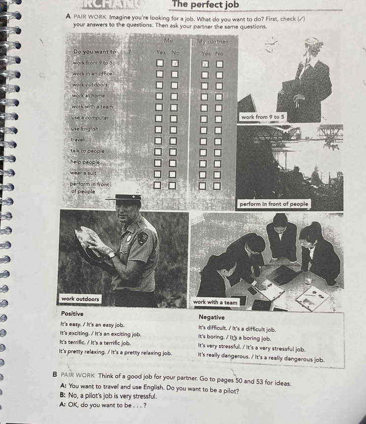 The perfect job
A PAIR WORK Imagine you're looking for a job. What do you want to do? First, check (√)
It's easy. / It's an easy job. It's difficult. / It's a difficult job.
It's exciting. / It's an exciting job. It's boring. / It's a boring job.
It's terrific. / It's a terrific job. It's very stressful. / It's a very stressful job.
It's pretty relaxing. / It's a pretty relaxing job. It's really dangerous. / It's a really dangerous job.
B PAIR WORK Think of a good job for your partner. Go to pages 50 and 53 for ideas.
A: You want to travel and use English. Do you want to be a pilot?
B: No, a pilot's job is very stressful.
A: OK, do you want to be . . . ?