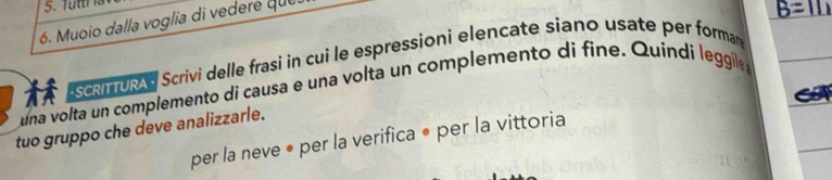 ttr a 
6. Muoio dalla voglia di ve dere qu 
scm U Scrivi delle frasi in cui le espressioni elencate síano usate per formare 
una volta un complemento di causa e una volta un complemento di fine. Quindi leggile 
tuo gruppo che deve analizzarle. 
per la neve • per la verifica • per la vittoria