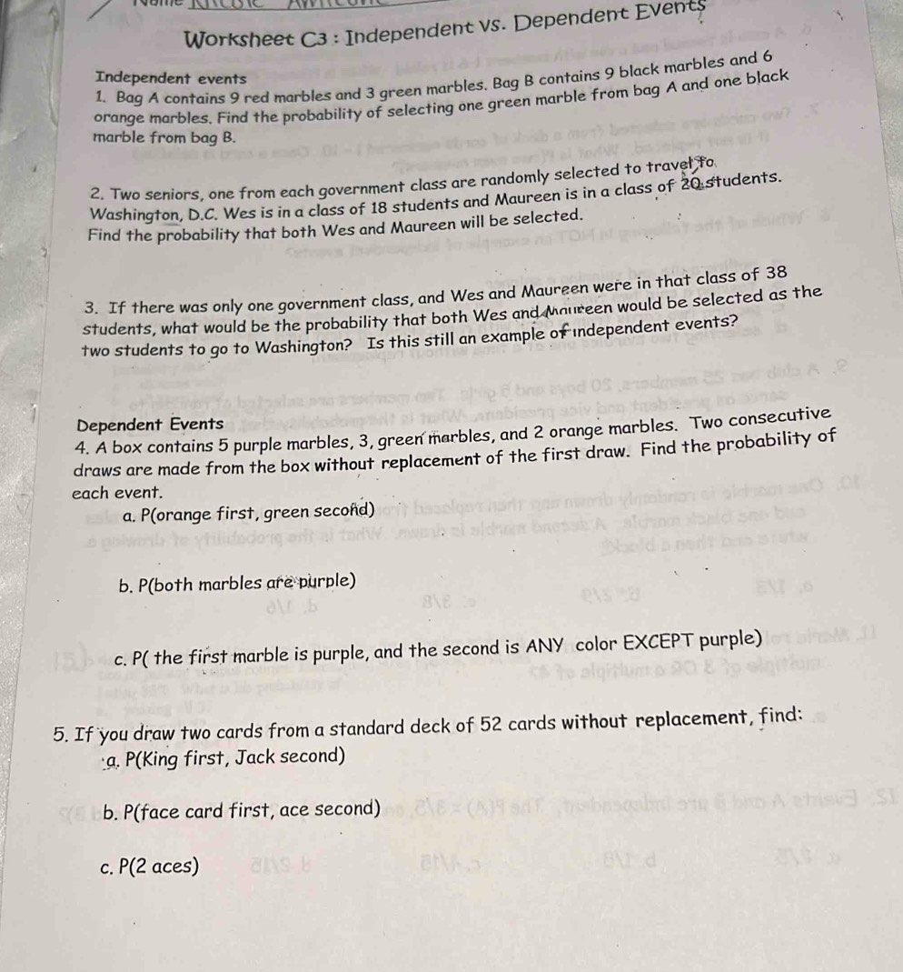 Worksheet C3 : Independent vs. Dependent Events 
Independent events 
1. Baq A contains 9 red marbles and 3 green marbles. Bag B contains 9 black marbles and 6
orange marbles. Find the probability of selecting one green marble from bag A and one black 
marble from bag B. 
2. Two seniors, one from each government class are randomly selected to travel to 
Washington, D.C. Wes is in a class of 18 students and Maureen is in a class of 20 students. 
Find the probability that both Wes and Maureen will be selected. 
3. If there was only one government class, and Wes and Maureen were in that class of 38
students, what would be the probability that both Wes and Maureen would be selected as the 
two students to go to Washington? Is this still an example of independent events? 
Dependent Events 
4. A box contains 5 purple marbles, 3, green marbles, and 2 orange marbles. Two consecutive 
draws are made from the box without replacement of the first draw. Find the probability of 
each event. 
a. P(orange first, green second) 
b. P(both marbles are purple) 
c. P( the first marble is purple, and the second is ANY color EXCEPT purple) 
5. If you draw two cards from a standard deck of 52 cards without replacement, find: 
a. P(King first, Jack second) 
b. P(face card first, ace second) 
c. P(2 aces)