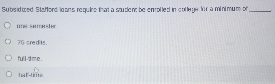 Subsidized Stafford loans require that a student be enrolled in college for a minimum of_
one semester.
75 credits.
full-time.
half-time.