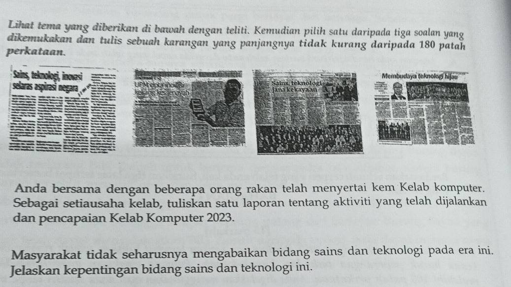 Lihat tema yang diberikan di bawah dengan teliti. Kemudian pilih satu daripada tiga soalan yang 
dikemukakan dan tulis sebuah karangan yang panjangnya tidak kurang daripada 180 patah 
perkataan. 
Anda bersama dengan beberapa orang rakan telah menyertai kem Kelab komputer. 
Sebagai setiausaha kelab, tuliskan satu laporan tentang aktiviti yang telah dijalankan 
dan pencapaian Kelab Komputer 2023. 
Masyarakat tidak seharusnya mengabaikan bidang sains dan teknologi pada era ini. 
Jelaskan kepentingan bidang sains dan teknologi ini.