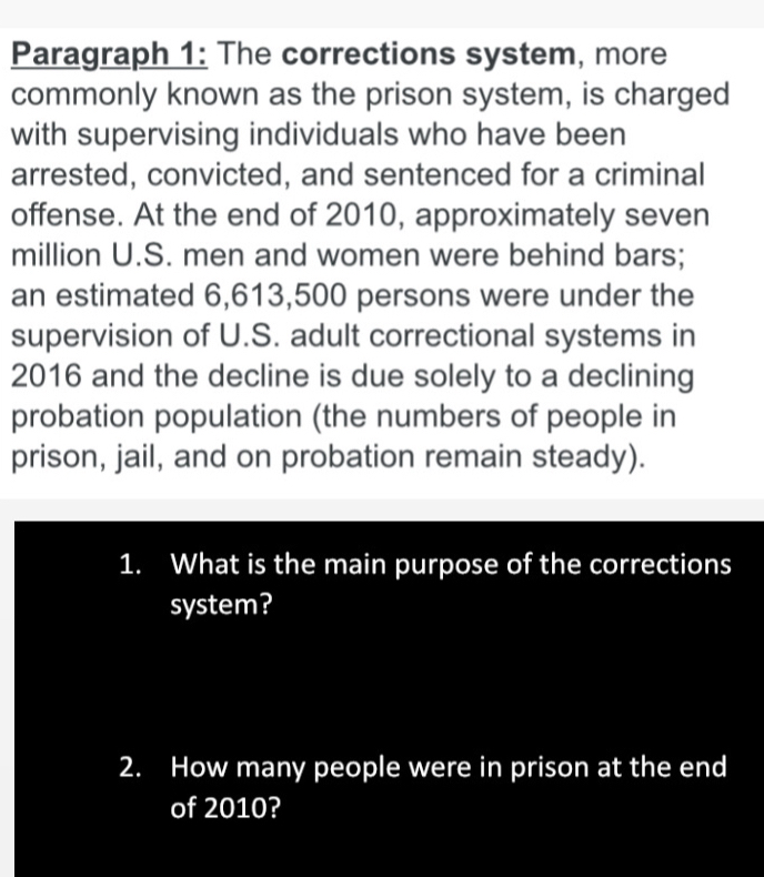 Paragraph 1: The corrections system, more 
commonly known as the prison system, is charged 
with supervising individuals who have been 
arrested, convicted, and sentenced for a criminal 
offense. At the end of 2010, approximately seven 
million U.S. men and women were behind bars; 
an estimated 6,613,500 persons were under the 
supervision of U.S. adult correctional systems in 
2016 and the decline is due solely to a declining 
probation population (the numbers of people in 
prison, jail, and on probation remain steady). 
1. What is the main purpose of the corrections 
system? 
2. How many people were in prison at the end 
of 2010?