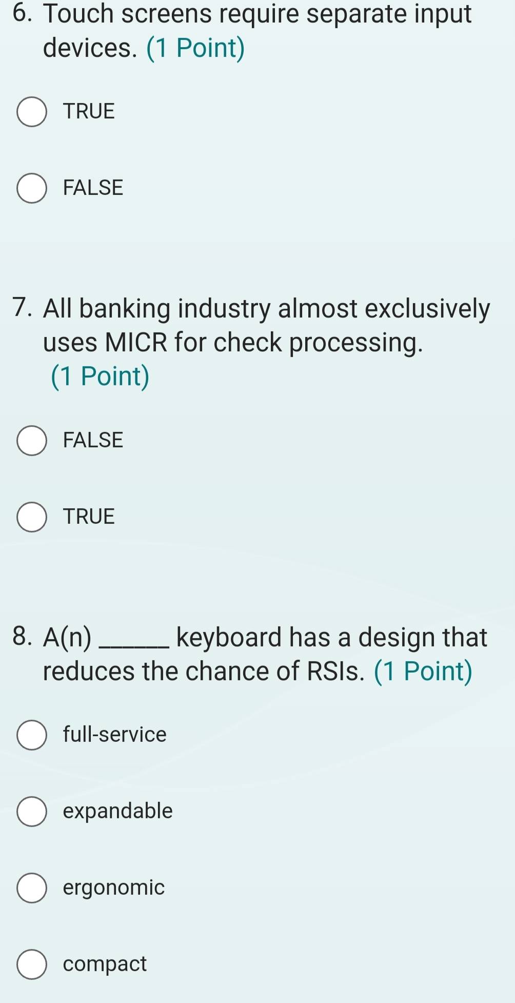 Touch screens require separate input
devices. (1 Point)
TRUE
FALSE
7. All banking industry almost exclusively
uses MICR for check processing.
(1 Point)
FALSE
TRUE
8. A(n _keyboard has a design that
reduces the chance of RSIs. (1 Point)
full-service
expandable
ergonomic
compact