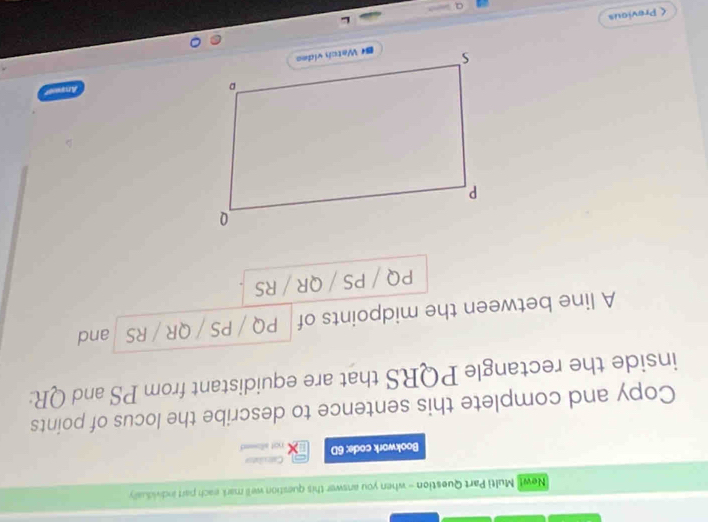 New! Multi Part Question - when you answer this question we'll mark each part individualy 
Bookwork code; 6D Catesilator not alls == 
Copy and complete this sentence to describe the locus of points 
inside the rectangle PQRS that are equidistant from PS and QR : 
A line between the midpoints of PQ / PS / QR / RS and
PQ / PS / QR / RS < Previous 
a