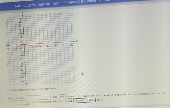 Factors, Zeros, and Solutions of Polynomial Equations, Majic 
Use the graph to complete each statement. 
Function r has and one real zero Based on the instantaneous growth rate, the population decreased
days and the population increased between 0 and 6 days.