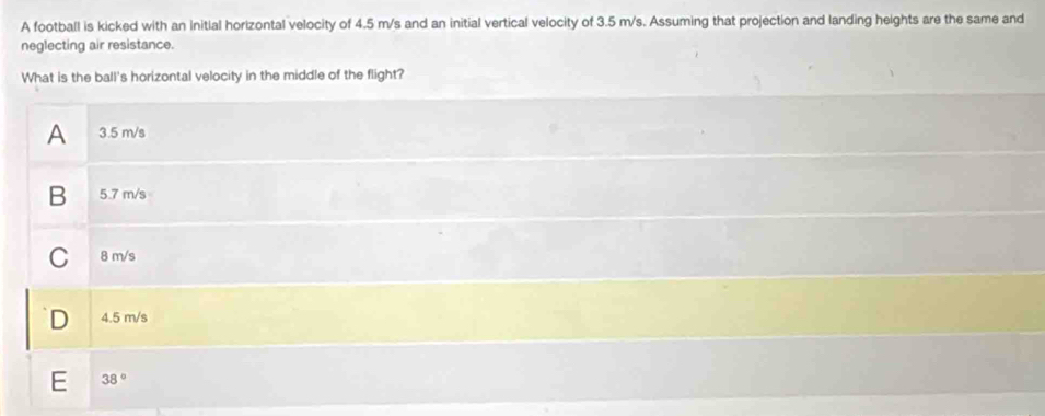 A football is kicked with an initial horizontal velocity of 4.5 m/s and an initial vertical velocity of 3.5 m/s. Assuming that projection and landing heights are the same and
neglecting air resistance.
What is the ball's horizontal velocity in the middle of the flight?
A 3.5 m/s
B 5.7 m/s
C 8 m/s
D 4.5 m/s
E 38°