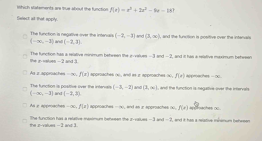 Which statements are true about the function f(x)=x^3+2x^2-9x-18 ?
Select all that apply.
The function is negative over the intervals (-2,-3) and (3,∈fty ) , and the function is positive over the intervals
(-∈fty ,-3) and (-2,3).
The function has a relative minimum between the x -values −3 and −2, and it has a relative maximum between
the x -values -2 and 3.
As x approaches -∞, f(x) approaches ∞, and as x approaches ∞, f(x) approaches - ∞.
The function is positive over the intervals (-3,-2) and (3,∈fty ) , and the function is negative over the intervals
(-∈fty ,-3) and (-2,3).
As x approaches -∞, f(x) approaches -∞, and as x approaches ∞, f(x) approaches ∞.
The function has a relative maximum between the x -values −3 and −2, and it has a relative minimum between
the x -values -2 and 3.