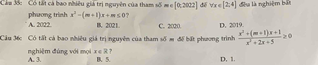 Có tất cả bao nhiêu giá trị nguyên của tham số m∈ [0;2022] đề forall x∈ [2;4] đều là nghiệm bất
phương trình x^2-(m+1)x+m≤ 0 ?
A. 2022. B. 2021. C. 2020. D. 2019.
Câu 36: Có tất cả bao nhiêu giá trị nguyên của tham số m để bất phương trình  (x^2+(m+1)x+1)/x^2+2x+5 ≥ 0
nghiệm đúng với mọi x∈ R ?
A. 3. B. 5. D. 1.