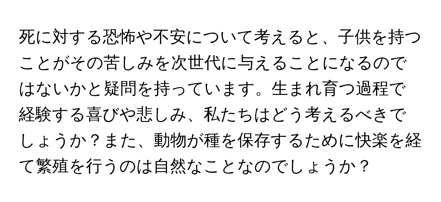 死に対する恐怖や不安について考えると、子供を持つことがその苦しみを次世代に与えることになるのではないかと疑問を持っています。生まれ育つ過程で経験する喜びや悲しみ、私たちはどう考えるべきでしょうか？また、動物が種を保存するために快楽を経て繁殖を行うのは自然なことなのでしょうか？