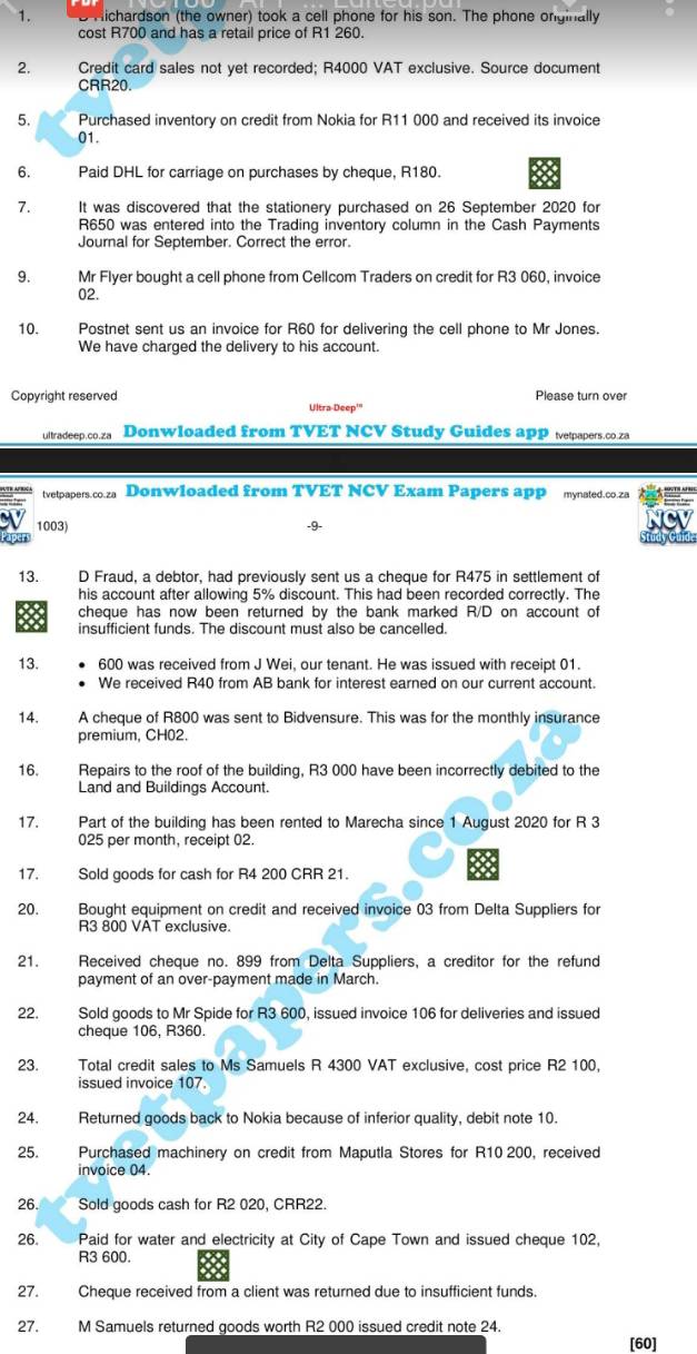 Hichardson (the owner) took a cell phone for his son. The phone onginally
cost R700 and has a retail price of R1 260.
2. Credit card sales not yet recorded; R4000 VAT exclusive. Source document
CRR20.
5. Purchased inventory on credit from Nokia for R11 000 and received its invoice
01.
6. Paid DHL for carriage on purchases by cheque, R180.
7. It was discovered that the stationery purchased on 26 September 2020 for
R650 was entered into the Trading inventory column in the Cash Payments
Journal for September. Correct the error.
9. Mr Flyer bought a cell phone from Cellcom Traders on credit for R3 060, invoice
02.
10. Postnet sent us an invoice for R60 for delivering the cell phone to Mr Jones.
We have charged the delivery to his account.
Copyright reserved Please turn over
Ultra Deep''
ultradeep.co.za Donwloaded from TVET NCV Study Guides app etpapers.co.za
tvetpapers.co.za Donwloaded from TVET NCV Exam Papers app mynated.co.za
1003) 
13. D Fraud, a debtor, had previously sent us a cheque for R475 in settlement of
his account after allowing 5% discount. This had been recorded correctly. The
cheque has now been returned by the bank marked R/D on account of
insufficient funds. The discount must also be cancelled.
13. 600 was received from J Wei, our tenant. He was issued with receipt 01.
We received R40 from AB bank for interest earned on our current account
14. A cheque of R800 was sent to Bidvensure. This was for the monthly insurance
premium, CH02.
16. Repairs to the roof of the building, R3 000 have been incorrectly debited to the
Land and Buildings Account.
17. Part of the building has been rented to Marecha since 1 August 2020 for R 3
025 per month, receipt 02.
17. Sold goods for cash for R4 200 CRR 21.
20. Bought equipment on credit and received invoice 03 from Delta Suppliers for
R3 800 VAT exclusive.
21. Received cheque no. 899 from Delta Suppliers, a creditor for the refund
payment of an over-payment made in March.
22. Sold goods to Mr Spide for R3 600, issued invoice 106 for deliveries and issued
cheque 106, R360.
23. Total credit sales to Ms Samuels R 4300 VAT exclusive, cost price R2 100,
issued invoice 107
24. Returned goods back to Nokia because of inferior quality, debit note 10.
25. Purchased machinery on credit from Maputla Stores for R10 200, received
invoice 04
26. Sold goods cash for R2 020, CRR22.
26. Paid for water and electricity at City of Cape Town and issued cheque 102,
R3 600.
27. Cheque received from a client was returned due to insufficient funds.
27. M Samuels returned goods worth R2 000 issued credit note 24.
[60]