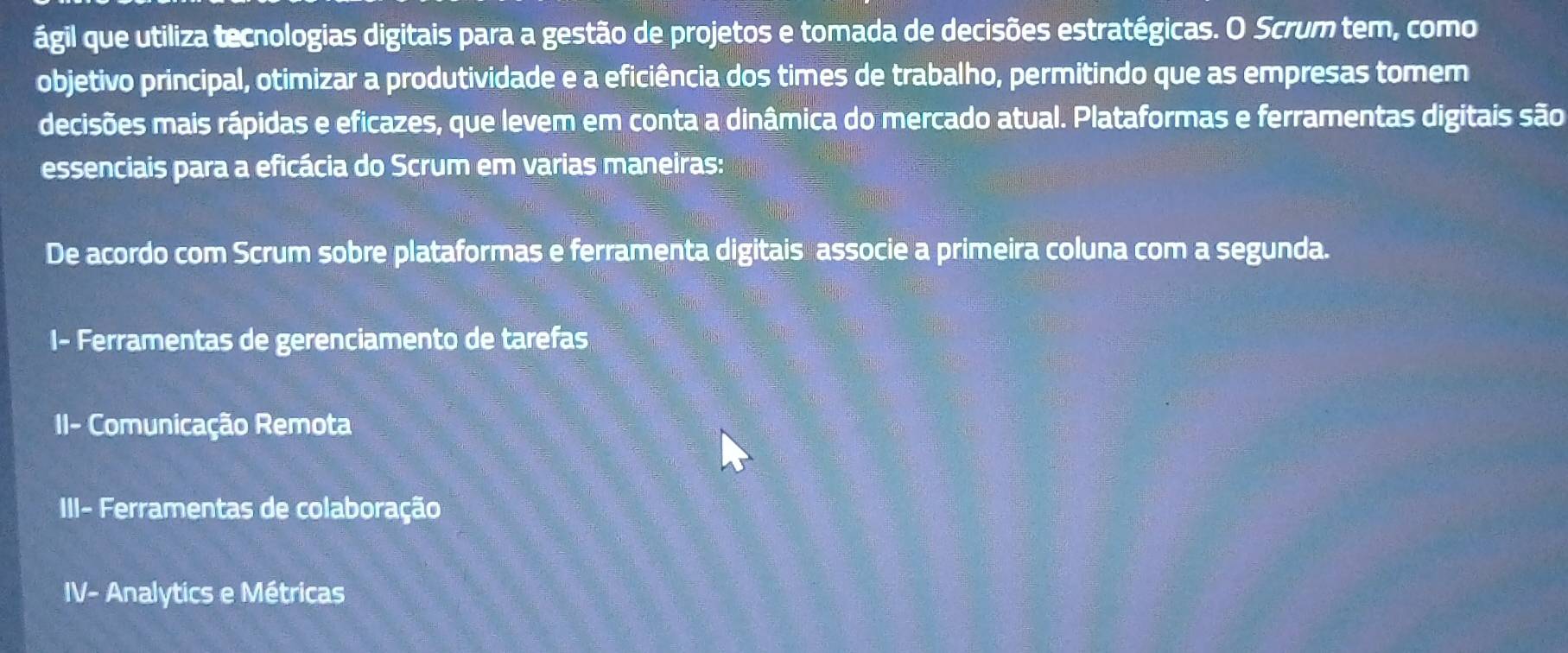 ágil que utiliza tecnologias digitais para a gestão de projetos e tomada de decisões estratégicas. O Scrum tem, como
objetivo principal, otimizar a produtividade e a eficiência dos times de trabalho, permitindo que as empresas tomem
decisões mais rápidas e eficazes, que levem em conta a dinâmica do mercado atual. Plataformas e ferramentas digitais são
essenciais para a eficácia do Scrum em varias maneiras:
De acordo com Scrum sobre plataformas e ferramenta digitais associe a primeira coluna com a segunda.
I- Ferramentas de gerenciamento de tarefas
II- Comunicação Remota
III- Ferramentas de colaboração
IV- Analytics e Métricas