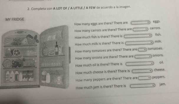 Completa con A LOT OF / A LITTLE / A FEW de acuerdo a la imagen.
MY FRIDGE
w many eggs are there? There are □ eggs.
w many carrots are there? There are □ carrots.
w much fish is there? There is □ fish.
w much milk is there? There is □ milk.
w many tomatoes are there? There are □ tomatoes.
w many onions are there? There are □ onions.
w much oil is there? There is □ oil.
w much cheese is there? There is □ cheese.
w many peppers are there? There are □ peppers.
w much jam is there? There is □ jam.