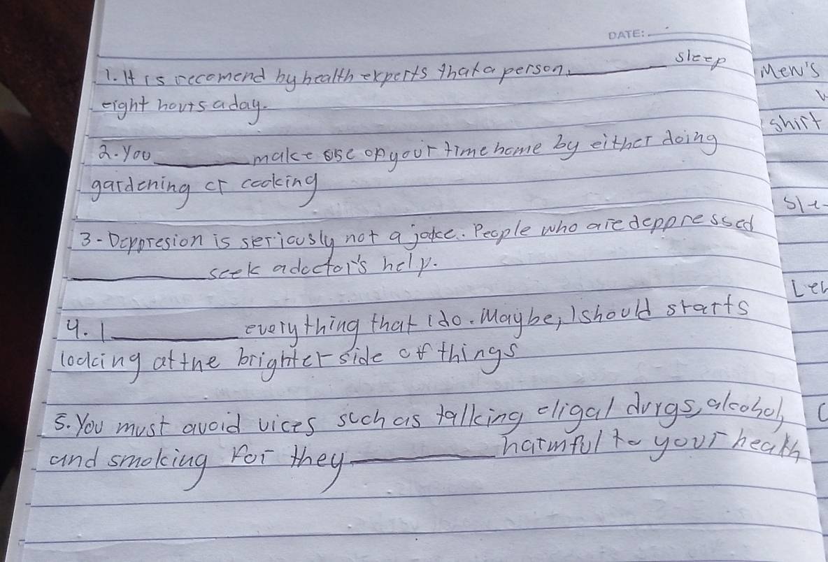 sleep 
1. H is oecomend by health experts thak a person. Mew's 
eight horts aday. 
shirt 
a. you_ 
make ase of your time home by either doing 
gardening or cooking sIt 
3- Deppresion is seriously not a joke. People who are deppressed 
_scek adoctor's help. 
Let 
9. 1_ 
everything that (do. Maybe, I should srarts 
looking at the brighterside ofthings 
5. You must avoid vices such as talking eligal durgs, alcohol, 
and smoking For they_ 
hatmful to your hearh